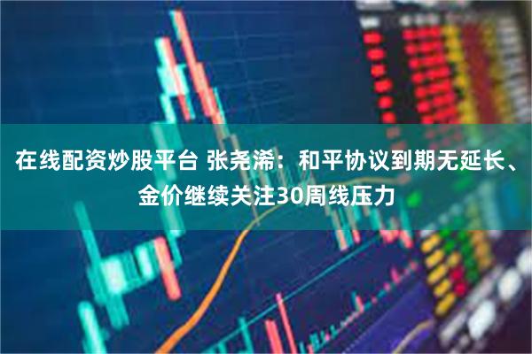 在线配资炒股平台 张尧浠：和平协议到期无延长、金价继续关注30周线压力