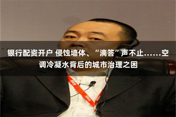 银行配资开户 侵蚀墙体、“滴答”声不止……空调冷凝水背后的城市治理之困