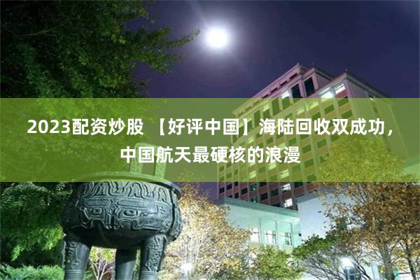 2023配资炒股 【好评中国】海陆回收双成功，中国航天最硬核的浪漫